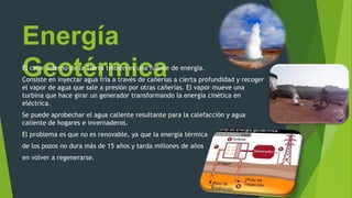 Energía
GeotérmicaEl calor interno de la Tierra tmbién es una fuente de energía.
Consiste en inyectar agua fría a través de cañerías a cierta profundidad y recoger
el vapor de agua que sale a presión por otras cañerías. El vapor mueve una
turbina que hace girar un generador transformando la energía cinética en
eléctrica.
Se puede aprobechar el agua caliente resultante para la calefacción y agua
caliente de hogares e invernaderos.
El problema es que no es renovable, ya que la energía térmica
de los pozos no dura más de 15 años y tarda millones de años
en volver a regenerarse.
 