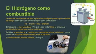El Hidrógeno como
combustible
La reacción de formación de agua a partir del hidrógeno produce gran cantidad
de energía como para utilizar el hidrógeno como combustible.
H2 + 1/2 O2 = H2O + ENERGÍA
El hidrógeno es muy abundante (75% Universo), en la Tierra se encuentra
combinado formando agua y otras moléculas.
Debido a su abundancia se considera un combustible eterno y eficiente, ya que
produce el triple de energía calorifíca que el petróleo.
Su combustión no porduce residuos, solo agua.
 