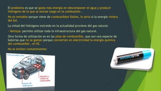 El problema es que se gasta más energía en descomponer el agua y producir
hidrógeno de la que se extrae luego en la combustión .
No es rentable porque viene de combustibles fósiles, lo sería si la energía viniera
del Sol.
La mitad del hidrógeno extraido en la actualidad proviene del gas natural.
- Ventaja: permite utilizar toda la infraestructura del gas natural.
Otra forma de utilización es en las pilas de combustible, que son una especie de
baterias que no se gastan porque convierten en electricidad la energía química
del combustible , el H2.
No se emiten contaminantes.
 