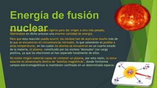 Energía de fusión
nuclearFusión es la unión de núcleos ligeros para dar origen a otro más pesado,
liberándose en dicho proceso una enorme cantidad de energía.
Para que esta reacción pueda ocurrir, los núcleos han de acercarse mucho más de
lo que se encuentran en circunstancias normales, lo que solamente es posible a
altas temperaturas, en las cuales los átomos se encuentran en un cuarto estado
de la materia, el plasma, constituido por los núcleos "desnudos" con carga
positiva, ya que los electrones se han separado totalmente de ellos.
No existe ningún material capaz de contener un plasma, por esta razón, la única
solución es almacenarlo dentro de "botellas magnéticas", donde fortísimos
campos electromagnéticos lo mantienen confinado en un determinado espacío.
 