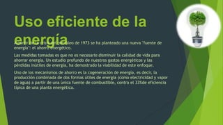 Uso eficiente de la
energíaA partir de la crisis del petróleo de 1973 se ha planteado una nueva "fuente de
energía": el ahorro energético.
Las medidas tomadas es que no es necesario disminuir la calidad de vida para
ahorrar energía. Un estudio profundo de nuestros gastos energéticos y las
pérdidas inútiles de energía, ha demostrado la viabilidad de este enfoque.
Uno de los mecanismos de ahorro es la cogeneración de energía, es decir, la
producción combinada de dos formas útiles de energía (como electricidad y vapor
de agua) a partir de una única fuente de combustible, contra el 33%de eficiencia
típica de una planta energética.
 