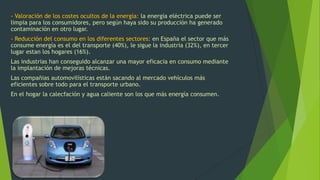 - Valoración de los costes ocultos de la energía: la energía eléctrica puede ser
limpia para los consumidores, pero según haya sido su producción ha generado
contaminación en otro lugar.
- Reducción del consumo en los diferentes sectores: en España el sector que más
consume energía es el del transporte (40%), le sigue la industria (32%), en tercer
lugar estan los hogares (16%).
Las industrias han conseguido alcanzar una mayor eficacia en consumo mediante
la implantación de mejoras técnicas.
Las compañias automovilísticas están sacando al mercado vehículos más
eficientes sobre todo para el transporte urbano.
En el hogar la calecfación y agua caliente son los que más energía consumen.
 