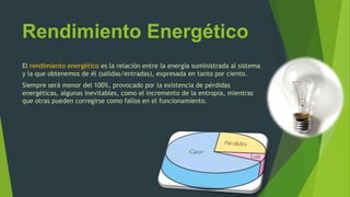 Rendimiento Energético
El rendimiento energético es la relación entre la energía suministrada al sistema
y la que obtenemos de él (salidas/entradas), expresada en tanto por ciento.
Siempre será menor del 100%, provocado por la existencia de pérdidas
energéticas, algunas inevitables, como el incremento de la entropía, mientras
que otras pueden corregirse como fallos en el funcionamiento.
 