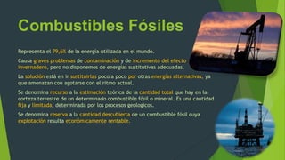 Combustibles Fósiles
Representa el 79,6% de la energía utilizada en el mundo.
Causa graves problemas de contaminación y de incremento del efecto
invernadero, pero no disponemos de energías sustitutivas adecuadas.
La solución está en ir sustituirlas poco a poco por otras energías alternativas, ya
que amenazan con agotarse con el ritmo actual.
Se denomina recurso a la estimación teórica de la cantidad total que hay en la
corteza terrestre de un determinado combustible fósil o mineral. Es una cantidad
fija y limitada, determinada por los procesos geologicos.
Se denomina reserva a la cantidad descubierta de un combustible fósil cuya
explotación resulta económicamente rentable.
 