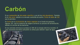 Carbón
Es un combustible de alto poder calorífico y uno de los más abundantes. También
es el más sucio, debido a su elevado contenido de azufre. Emite el doble de CO2
que el petróleo.
Se formó por la acumulación de restos vegetales en el fondo de pantanos,
lagunas, etc, que en ausencia de oxígeno sufrieron un proceso de fermentación,
debido a la acción de las bacterias.
En las centrales térmicas se produce el 30% de la energía eléctrica mundial. El
calor resultante de dicha comustión se utiliza para obtener vapor de agua.
 