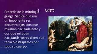 1. MITOProcede de la mitología
griega. Sedice que era
un imponente ser
decuatro ojos, dos que
miraban haciaadelante y
dos que miraban
haciaatrás; otros dicen que
tenía ojosdispersos por
todo su cuerpo.
 