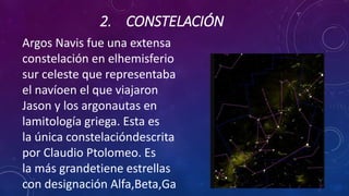 2. CONSTELACIÓN
Argos Navis fue una extensa
constelación en elhemisferio
sur celeste que representaba
el navíoen el que viajaron
Jason y los argonautas en
lamitología griega. Esta es
la única constelacióndescrita
por Claudio Ptolomeo. Es
la más grandetiene estrellas
con designación Alfa,Beta,Ga
 