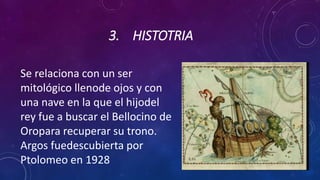 3. HISTOTRIA
Se relaciona con un ser
mitológico llenode ojos y con
una nave en la que el hijodel
rey fue a buscar el Bellocino de
Oropara recuperar su trono.
Argos fuedescubierta por
Ptolomeo en 1928
 