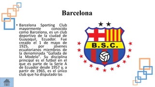 Barcelona
• Barcelona Sporting Club
mayormente conocido
como Barcelona, es un club
deportivo de la ciudad de
Guayaquil, Ecuador. Fue
creado el 1 de mayo de
1925, por jóvenes
ecuatorianos miembros de
la denominada "Gallada de
la Modelo". Su disciplina
principal es el futbol en el
que es parte de la Serie A
de Ecuador desde 1957 y, a
partir de 1965, es el único
club que ha disputado las
 