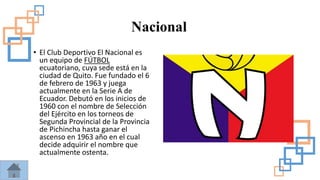 Nacional
• El Club Deportivo El Nacional es
un equipo de FÚTBOL
ecuatoriano, cuya sede está en la
ciudad de Quito. Fue fundado el 6
de febrero de 1963 y juega
actualmente en la Serie A de
Ecuador. Debutó en los inicios de
1960 con el nombre de Selección
del Ejército en los torneos de
Segunda Provincial de la Provincia
de Pichincha hasta ganar el
ascenso en 1963 año en el cual
decide adquirir el nombre que
actualmente ostenta.
 