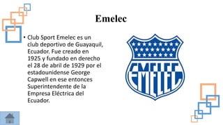 Emelec
• Club Sport Emelec es un
club deportivo de Guayaquil,
Ecuador. Fue creado en
1925 y fundado en derecho
el 28 de abril de 1929 por el
estadounidense George
Capwell en ese entonces
Superintendente de la
Empresa Eléctrica del
Ecuador.
 