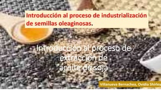 Introducción al proceso de
extracción de
aceite de soja
Introducción al proceso de industrialización
de semillas oleaginosas.
Villanueva Bernachea, Ovidia Shirley
 