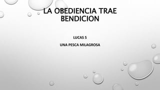 LA OBEDIENCIA TRAE
BENDICION
LUCAS 5
UNA PESCA MILAGROSA
 