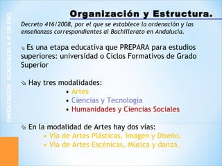 Organización y Estructura.
ORIENTACIÓNACADÉMCIAA4ºDEESO
Decreto 416/2008, por el que se establece la ordenación y las
enseñanzas correspondientes al Bachillerato en Andalucía.
⇘ Es una etapa educativa que PREPARA para estudios
superiores: universidad o Ciclos Formativos de Grado
Superior
⇘ Hay tres modalidades:
• Artes
• Ciencias y Tecnología
• Humanidades y Ciencias Sociales
⇘ En la modalidad de Artes hay dos vías:
• Vía de Artes Plásticas, Imagen y Diseño.
• Vía de Artes Escénicas, Música y danza.
 
