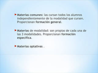 Materias comunes: las cursan todos los alumnos
independientemente de la modalidad que cursen.
Proporcionan formación general.
Materias de modalidad: son propias de cada una de
las 3 modalidades. Proporcionan formación
específica.
Materias optativas .
 