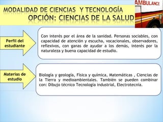 Materias de
estudio
Con interés por el área de la sanidad. Personas sociables, con
capacidad de atención y escucha, vocacionales, observadores,
reflexivos, con ganas de ayudar a los demás, interés por la
naturaleza y buena capacidad de estudio.
Perfil del
estudiante
Biología y geología, Física y química, Matemáticas , Ciencias de
la Tierra y medioambientales. También se pueden combinar
con: Dibujo técnico Tecnología industrial, Electrotecnia.
 
