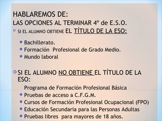 HABLAREMOS DE:
LAS OPCIONES AL TERMINAR 4º de E.S.O.

SI EL ALUMNO OBTIENE EL TÍTULO DE LA ESO:
Bachillerato.
Formación Profesional de Grado Medio.
Mundo laboral
 SI EL ALUMNO NO OBTIENE EL TÍTULO DE LA
ESO:
Programa de Formación Profesional Básica
Pruebas de acceso a C.F.G.M.
Cursos de Formación Profesional Ocupacional (FPO)
Educación Secundaria para las Personas Adultas
Pruebas libres para mayores de 18 años.
 