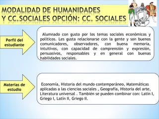 Materias de
estudio
Alumnado con gusto por los temas sociales económicos y
políticos. Les gusta relacionarse con la gente y son buenos
comunicadores, observadores, con buena memoria,
intuitivos, con capacidad de comprensión y expresión,
persuasivos, responsables y en general con buenas
habilidades sociales.
Perfil del
estudiante
Economía, Historia del mundo contemporáneo, Matemáticas
aplicadas a las ciencias sociales , Geografía, Historia del arte,
Literatura universal . También se pueden combinar con: Latín I,
Griego I, Latín II, Griego II.
 
