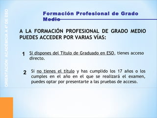 Formación Profesional de Grado
Medio
ORIENTACIÓNACADÉMCIAA4ºDEESO
Si dispones del Título de Graduado en ESO, tienes acceso
directo.
A LA FORMACIÓN PROFESIONAL DE GRADO MEDIO
PUEDES ACCEDER POR VARIAS VÍAS:
1
Si no tienes el título y has cumplido los 17 años o los
cumples en el año en el que se realizará el examen,
puedes optar por presentarte a las pruebas de acceso.
2
 