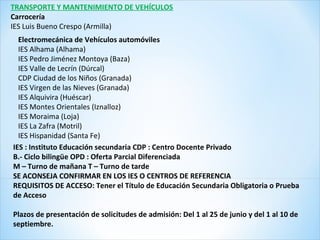 Electromecánica de Vehículos automóviles
IES Alhama (Alhama)
IES Pedro Jiménez Montoya (Baza)
IES Valle de Lecrín (Dúrcal)
CDP Ciudad de los Niños (Granada)
IES Virgen de las Nieves (Granada)
IES Alquivira (Huéscar)
IES Montes Orientales (Iznalloz)
IES Moraima (Loja)
IES La Zafra (Motril)
IES Hispanidad (Santa Fe)
IES : Instituto Educación secundaria CDP : Centro Docente Privado
B.- Ciclo bilingüe OPD : Oferta Parcial Diferenciada
M – Turno de mañana T – Turno de tarde
SE ACONSEJA CONFIRMAR EN LOS IES O CENTROS DE REFERENCIA
REQUISITOS DE ACCESO: Tener el Título de Educación Secundaria Obligatoria o Prueba
de Acceso
Plazos de presentación de solicitudes de admisión: Del 1 al 25 de junio y del 1 al 10 de
septiembre.
TRANSPORTE Y MANTENIMIENTO DE VEHÍCULOS
Carrocería
IES Luis Bueno Crespo (Armilla)
 