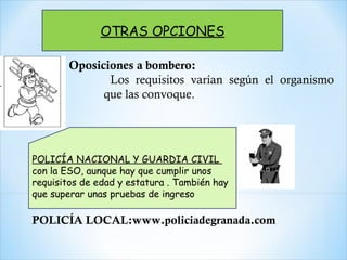 OTRAS OPCIONES
POLICÍA NACIONAL Y GUARDIA CIVIL
con la ESO, aunque hay que cumplir unos
requisitos de edad y estatura . También hay
que superar unas pruebas de ingreso
Oposiciones a bombero:
Los requisitos varían según el organismo
que las convoque.
POLICÍA LOCAL:www.policiadegranada.com
 