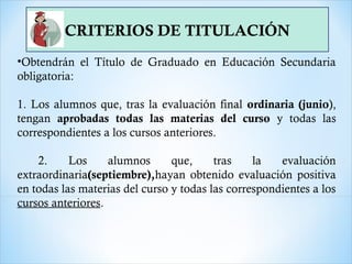 CRITERIOS DE TITULACIÓN
•Obtendrán el Título de Graduado en Educación Secundaria
obligatoria:
1. Los alumnos que, tras la evaluación final ordinaria (junio),
tengan aprobadas todas las materias del curso y todas las
correspondientes a los cursos anteriores.
2. Los alumnos que, tras la evaluación
extraordinaria(septiembre),hayan obtenido evaluación positiva
en todas las materias del curso y todas las correspondientes a los
cursos anteriores.
 