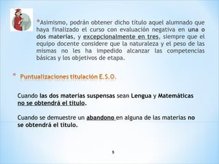 5
*Asimismo, podrán obtener dicho título aquel alumnado que
haya finalizado el curso con evaluación negativa en una o
dos materias, y excepcionalmente en tres, siempre que el
equipo docente considere que la naturaleza y el peso de las
mismas no les ha impedido alcanzar las competencias
básicas y los objetivos de etapa.
Cuando las dos materias suspensas sean Lengua y Matemáticas
no se obtendrá el título.
Cuando se demuestre un abandono en alguna de las materias no
se obtendrá el título.
 