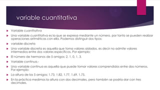 variable cuantitativa
 Variable cuantitativa
 Una variable cuantitativa es la que se expresa mediante un número, por tanto se pueden realizar
operaciones aritméticas con ella. Podemos distinguir dos tipos:
 variable discreta
 Una variable discreta es aquella que toma valores aislados, es decir no admite valores
intermedios entre dos valores específicos. Por ejemplo:
 El número de hermanos de 5 amigos: 2, 1, 0, 1, 3.
 Variable continua.-
 Una variable continua es aquella que puede tomar valores comprendidos entre dos números.
Por ejemplo:
 La altura de los 5 amigos: 1.73, 1.82, 1.77, 1.69, 1.75.
 En la práctica medimos la altura con dos decimales, pero también se podría dar con tres
decimales.
 