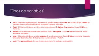 "Tipos de variables"
 int: O Entero(En inglés Integrer). Almacena un número entero de -32768 a +32767. Ocupa 16 bits en
memoria. Los números que almacena no pueden contener decimales
 float: O Flotante. Almacena un número con decimales con 7 dígitos de precisión. Ocupa 32 bits en
memoria.
 double: Un número décimal de doble precisión, hasta 13 dígitos. Ocupa 64 bits en memoria. Puede
almacenar decimales.
 char: O Caracter. Almácena un sólo caracter. O un número entero. Ocupa 8 bits en memoria. No puede
almacenar decimales. Para declararla: char nombrevariable = "letra";
 void: Tipo personalizado. Es una funcion como main. Se explica a continuación.
 