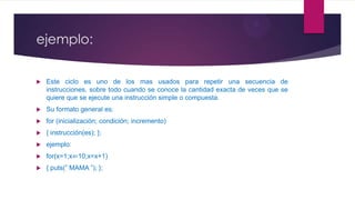 ejemplo:
 Este ciclo es uno de los mas usados para repetir una secuencia de
instrucciones, sobre todo cuando se conoce la cantidad exacta de veces que se
quiere que se ejecute una instrucción simple o compuesta.
 Su formato general es:
 for (inicialización; condición; incremento)
 { instrucción(es); };
 ejemplo:
 for(x=1;x⇐10;x=x+1)
 { puts(” MAMA ”); };
 