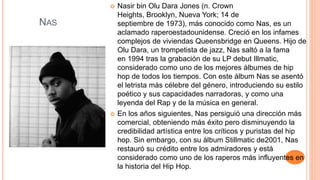NAS
 Nasir bin Olu Dara Jones (n. Crown
Heights, Brooklyn, Nueva York; 14 de
septiembre de 1973), más conocido como Nas, es un
aclamado raperoestadounidense. Creció en los infames
complejos de viviendas Queensbridge en Queens. Hijo de
Olu Dara, un trompetista de jazz, Nas saltó a la fama
en 1994 tras la grabación de su LP debut Illmatic,
considerado como uno de los mejores álbumes de hip
hop de todos los tiempos. Con este álbum Nas se asentó
el letrista más célebre del género, introduciendo su estilo
poético y sus capacidades narradoras, y como una
leyenda del Rap y de la música en general.
 En los años siguientes, Nas persiguió una dirección más
comercial, obteniendo más éxito pero disminuyendo la
credibilidad artística entre los críticos y puristas del hip
hop. Sin embargo, con su álbum Stillmatic de2001, Nas
restauró su crédito entre los admiradores y está
considerado como uno de los raperos más influyentes en
la historia del Hip Hop.
 
