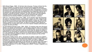  RZA (Robert Diggs, 1969) - El de facto líder del grupo. Produjo el Enter the Wu-
Tang al completo y la mayoría de las canciones de los siguientes álbumes.
También se ha encargado de producir muchos de los trabajos de los miembros
del grupo en solitario, sobre todo en sus primeros años. Considerado un pionero
de la producción, recientemente su popularidad se ha expandido hasta el punto
de aparecer en varias películas como Ghost Dog: Way of the Samurai de Jim
Jarmusch y Kill Bill de Quentin Tarantino. Es primo de GZA y Ol' Dirty Bastard.
También produjo la banda sonora de la serie de animación Afro Samurái,
realizada por los estudios GONZO y producida por Samuel L. Jackson.
 GZA a.k.a. The Genius (Gary Grice, 1966) - Es el miembro más viejo del grupo
así como el más experimentado, comenzando a rapear en 1976, cuando el rap
era todavía un fenómeno local en Nueva York. Grabó un álbum en 1990, antes
de que Wu-Tang se formara, bajo Cold Chillin'/Reprise, titulado Words from the
Genius, aunque no tuvo mucho éxito. Su álbum en solitario Liquid Swords es
considerado por muchos fans como uno de los mejores trabajos publicados por
el grupo. Es primo de RZA.
 Ol' Dirty Bastard (Russell Jones, 1968 - 2004) - El miembro más único del grupo
debido a su salvaje comportamiento, que llamaba la atención tanto a los medios
de comunicación como a la policía. Junto con Method Man, era de los miembros
más populares de Wu-Tang Clan, teniendo mucho éxito de ventas en solitario y
apareciendo en canciones con artistas de la importancia de Mariah Carey. Murió
el 13 de noviembre de 2004 a causa de una mezcla letal de calmantes y cocaína
en el estudio mientras grababa su álbum, que sería lanzado por Roc-a-Fella
Records. Es primo de RZA.
 Method Man (Clifford Smith, 1971) - El primero en grabar un álbum en solitario,
su carrera se convirtió en la más destacada del grupo con ventas de platino y un
Grammy por "I'll Be There For You/You're All I Need" con Mary J. Blige. También
ha tenido una notable carrera como actor tanto en cine como en televisión,
aunque especialmente destacaba en las películas de comedia como How High y
el programa Method & Red, con Redman, con el que grabó en 1999 el álbum
Blackout! y "Blackout 2!" en 2009. Protagonizó a Melvin "Cheese" Wagstaff en la
serie The Wire.
 