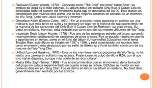  Raekwon (Corey Woods, 1970) - Conocido como "The Chef" por tener 'sabor lírico', su
empleo de jerga es el más extenso. Su álbum debut en solitario Only Built 4 Cuban Linx es
acreditado como el pionero del fenómeno Mafia-rap de mediados de los 90. Este clásico es
considerado por muchos fans como uno de los mejores álbumes en solitario de un miembro
de Wu-Tang, junto con Liquid Swords y Ironman.
 Ghostface Killah (Dennis Coles, 1970) - En un principio nunca aparecía en público sin una
máscara, que más tarde se quitó y se aseguró un lugar en la historia del rap apareciendo en
la mayoría de las canciones del Only Built 4 Cuban Linx de Raekwon, su gran amigo. Su
debut en solitario, Ironman, está considerado como uno de los mejores álbumes de Wu-Tang.
 Inspectah Deck (Jason Hunter, 1970) - Fue uno de los miembros estrella del grupo, ganando
reconocimiento colaborando en canciones de otros artistas. Fue un popular rapero en cuanto
a apariciones en temas, como en el éxito del álbum (Uncontrolled Substance) en el tema
Trouble Man, este álbum se trataba en 1997 y 1998, y está considerado por muchos fans
como el miembro más destacado por su estilo de Streetrap y Funk también como uno de los
mejores del Wu-Tang Clan.
 U-God (Lamont Hawkins, 1970) - Uno de los miembros menos populares de Wu-Tang, no ha
tenido una carrera en solitario muy exitosa. Posteriormente culpó de ello a RZA, con el que
tuvo varias disputas, aunque más adelante se reconciliaron.
 Masta Killa (Elgin Turner, 1969) - Fue el único miembro que en el momento de la formación
del grupo no estaba experimentado en cuanto al rap se refiere. GZA fue su mentor en sus
primeros días en Wu-Tang Clan. Fue el último en lanzar un álbum en solitario, No Said Date,
generalmente bien recibido por los críticos.
 