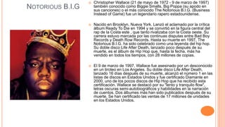 NOTORIOUS B.I.G
 Christopher Wallace (21 de mayo de 1972 - 9 de marzo de 1997)
también conocido como Biggie Smalls, Big Poppa (su apodo en
sus canciones) o el más conocido The Notorious B.I.G. (Business
Instead of Game) fue un legendario rapero estadounidense.
 Nacido en Brooklyn, Nueva York. Lanzó el aclamado por la crítica
álbum Ready To Die en 1994 y se convirtió en la figura central del
rap de la Costa este , que tanto rivalizaba con la Costa oeste. Su
carrera estuvo marcada por las continuas disputas entre Bad Boy
Records y Death Row Records. Hasta su muerte en 1997, The
Notorious B.I.G. ha sido celebrado como una leyenda del hip hop.
Su doble disco Life After Death, lanzado poco después de su
muerte, es el álbum de Hip Hop que, hasta la fecha, más ha
vendido en todos los tiempos, con 28 millones de copias.
 El 9 de marzo de 1997, Wallace fue asesinado por un desconocido
en un tiroteo en Los Angeles. Su doble disco Life After Death,
lanzado 16 días después de su muerte, alcanzó el número 1 en las
listas de discos en Estados Unidos y fue certificado Diamante en
2000, uno de los pocos discos de Hip Hop que ha recibido esta
certificación. Wallace se destacó por su "lento y tranquilo flow",
letras oscuras semi-autobiográficos y habilidades en la narración
de cuentos. Dos álbumes más han sido publicados después de su
muerte. Se han certificado las ventas de 17 millones de unidades
en los Estados Unidos.
 