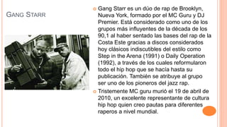 GANG STARR
 Gang Starr es un dúo de rap de Brooklyn,
Nueva York, formado por el MC Guru y DJ
Premier. Está considerado como uno de los
grupos más influyentes de la década de los
90,1 al haber sentado las bases del rap de la
Costa Este gracias a discos considerados
hoy clásicos indiscutibles del estilo como
Step in the Arena (1991) o Daily Operation
(1992), a través de los cuales reformularon
todo el hip hop que se hacía hasta su
publicación. También se atribuye al grupo
ser uno de los pioneros del jazz rap.
 Tristemente MC guru murió el 19 de abril de
2010, un excelente representante de cultura
hip hop quien creo pautas para diferentes
raperos a nivel mundial.
 