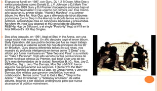  El grupo se fundó en 1987, con Guru, DJ 1,2 B Down, Mike Dee y
varios productores como Donald D, J.V. Johnson o DJ Mark The
45 King. En 1989 Guru y DJ Premier (trabajando entonces bajo el
nombre de Waxmaster C) se unieron por primera vez. Ese mismo
año sacarían su primer single, "Words I Manifest", y su primer
álbum, No More Mr. Nice Guy, que a diferencia de otros álbumes
posteriores (como Step in the Arena) no aborda temas sociales ni
políticos, centrándose más en canciones amorosas y presumidas.
No More Mr. Nice Guy alcanzó el #83 en la lista de álbumes
R&B/Hip Hop de Billboard, y el single "Positivity" llegó al #19 en la
lista Billboard's Hot Rap Singles.
 Dos años después, en 1991, llegó el Step in the Arena, con una
carga social más marcada. Un año después cayó el tercer álbum,
Daily Operation, del que podría decirse que fue su mejor trabajo.
El cd presenta el valiente sonido hip hop de principios de los 90’
en Brooklyn. Guru abarca diferentes temas en sus rimas, nos
muestra su profunda inteligencia en temas como "2 Deep" o su
afición por fumar marihuana en "Take Two and Pass" o su enfado
en "Take It Personal". Todo ello servido por las producciones de
primer nivel que ofrecía DJ Premier, que llegó a ser uno de los
DJ’s mas demandados de la ciudad. Notorious B.I.G., Nas, Jay-Z,
KRS-One, Big L, Jeru The Damaja, Mos Def o M.O.P. fueron
algunos que requerieron sus servicios. El tema "I'm the Man"
también significó el debut de Lil Dap, de Group Home, y Jeru the
Damaja, dos artistas que ganaron credibilidad con esta
colaboración. Temas como "Just to Get a Rep," "Step in the
Arena," "Take It Personal," y "Soliloquy of Chaos", de estos
albums, llegaron a ser clásicos underground pero que nunca
alcanzaron al público mainstream.
 