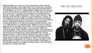 HELTAH SKELTAH
 Heltah Skeltah es un dúo de hip hop formado por Rock aka Da
Rockness Monstah y Ruck aka Sean Price. Ambos son miembros
del supergrupo Boot Camp Clik, junto a Buckshot de Black Moon,
Smif-N-Wessun y O.G.C.. Heltah Skeltah apareció por primera vez
en Dah Shinin, álbum de Smif-N-Wess', en 1995. Ese mismo año
formó con O.G.C. el grupo Fab 5 y grabaron un single de éxito
llamado "Leflaur Leflah Eshkoshka". Ruck y Rock recibieron más
atención fuera de Fab 5, debido a su gran carisma y química. El
dúo debutó en junio de 1996 con el álbum Nocturnal, vendiendo
unas 250.000 copias. El álbum está visto como uno de los clásicos
del rap underground dada su oscuridad y sus fuertes letras.
Ambos participaron en el álbum en grupo de Boot Camp de 1997,
y en 1998 grabaron su segundo disco, Magnum Force. El álbum
pegó fuerte con el single "I Ain't Havin' That", pero algunos críticos
calificaron su contenido de ligero. Tras la escasa venta que
produjo el álbum, Ruck y Rock se desilusionaron. Rock comenzó a
tener problemas con Duck Down Records, y abandonó Boot Camp
para firmar por el sello de DJ Lethal Lethal Records. Él tenía
planeado lanzar un álbum llamado Planet Rock, pero el sello se
dividió y el disco nunca vio la luz. Además, colaboró con Boot
Camp Clik en el álbum que grabaron en 2002, The Chosen Few.
Heltah Skeltah aparecieron en el álbum de debut de Sean Price
Monkey Barz, en 2005, y en el de Smif-N-Wessun Reloaded. El
dúo también aparece en el álbum de Boot Camp, The Last Stand,
lanzado en el verano de 2006.
 