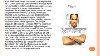  Alvin Nathaniel Joiner (nacido el 18 de septiembre
1974), más conocido por su nombre artístico Xzibit
(pronunciado "exhibit", exhibición en inglés), es un
rapero americano, actor y presentador de
televisión. Se le conoce por ser el presentador del
programa de MTV Pimp My Ride, con el que
alcanzó fama mundial. Antes de presentar dicho
programa se dio a conocer como rapero del
subgénero del Rap llamado Gangsta Rap, con su
álbum de debut At the Speed of Life, al que
siguieron otros como Restless, Man vs. Machine y
Weapons of Mass Destruction, trabajando con
artistas de renombre tales como Eminem, Cypress
Hill, Snoop Dogg, Ice Cube, Dr. Dre, Timbaland,
Alice Cooper, Game y 50 Cent. Además, es uno
de los pocos artistas estadounidenses de hip-hop
que hace colaboraciones con grupos extranjeros
tales como Raptile de Alemania, Bliss N Eso de
Australia, Adil Omar de Pakistán y Within
Temptation de Holanda. Después de su sexto
álbum de estudio de Full Circle, su carrera como
rapero entró en un compás de espera.
 
