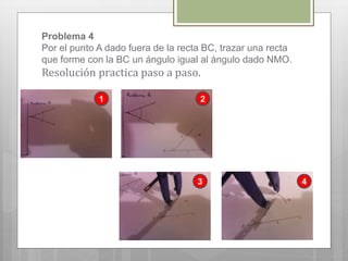 Problema 4
Por el punto A dado fuera de la recta BC, trazar una recta
que forme con la BC un ángulo igual al ángulo dado NMO.
Resolución practica paso a paso.
1 2
3 4