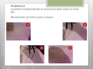 Problema 5
Levantar la perpendicular en el punto A dado sobre la recta
BC.
Resolución practica paso a paso.
1 2
3 4