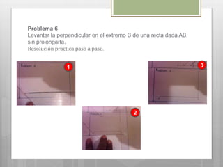 Problema 6
Levantar la perpendicular en el extremo B de una recta dada AB,
sin prolongarla.
Resolución practica paso a paso.
1 3
2
