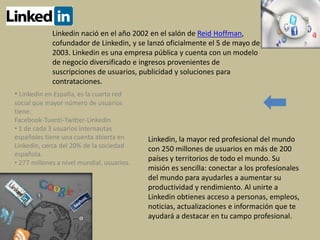 Linkedin, la mayor red profesional del mundo
con 250 millones de usuarios en más de 200
países y territorios de todo el mundo. Su
misión es sencilla: conectar a los profesionales
del mundo para ayudarles a aumentar su
productividad y rendimiento. Al unirte a
Linkedin obtienes acceso a personas, empleos,
noticias, actualizaciones e información que te
ayudará a destacar en tu campo profesional.
Linkedin nació en el año 2002 en el salón de Reid Hoffman,
cofundador de Linkedin, y se lanzó oficialmente el 5 de mayo de
2003. Linkedin es una empresa pública y cuenta con un modelo
de negocio diversificado e ingresos provenientes de
suscripciones de usuarios, publicidad y soluciones para
contrataciones.
• Linkedin en España, es la cuarta red
social que mayor número de usuarios
tiene:
Facebook-Tuenti-Twitter-Linkedin
• 1 de cada 3 usuarios internautas
españoles tiene una cuenta abierta en
Linkedin, cerca del 20% de la sociedad
española.
• 277 millones a nivel mundial, usuarios.
 