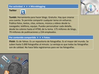 Por actividad Microblogging
Twitter
Tumblr. Herramienta para hacer blogs. Gratuito. Hay que crearse
una cuenta. Te permite compartir cualquier tema sin esfuerzo.
Publica fotos, textos, citas, enlaces, música y vídeos desde tu
navegador, teléfono, equipo. Puedes personalizar cada detalle,
desde los colores hasta el HTML de tu tema. 175 millones de blogs,
79 millones de publicaciones y 234 empleados.
Por contenido compartido Fotos:
Flicklr. Es de Yahoo. Es un repositorio de fotografías. Es el mayor del mundo. Se
suben hasta 5.000 fotografías al minuto. La ventaja es que todas las fotografías
son de calidad. No hace falta registrarnos para ver las fotografías.
 