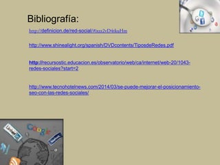 http://definicion.de/red-social/#ixzz2vD4tkuHm
http://www.shinealight.org/spanish/DVDcontents/TiposdeRedes.pdf
http://recursostic.educacion.es/observatorio/web/ca/internet/web-20/1043-
redes-sociales?start=2
http://www.tecnohotelnews.com/2014/03/se-puede-mejorar-el-posicionamiento-
seo-con-las-redes-sociales/
Bibliografía:
 
