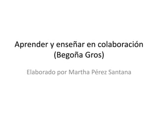 Aprender y enseñar en colaboración 
(Begoña Gros) 
Elaborado por Martha Pérez Santana 
 