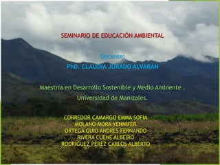 CORREDOR CAMARGO EMMA SOFIA
MOLANO MORA YENNIFER
ORTEGA GUIO ANDRES FERNANDO
RIVERA CUENE ALBEIRO
RODRIGUEZ PÉREZ CARLOS ALBERTO
SEMINARIO DE EDUCACIÓN AMBIENTAL
Docente:
PhD. CLAUDIA JURADO ALVARÁN
Maestría en Desarrollo Sostenible y Medio Ambiente .
Universidad de Manizales.
 