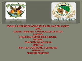 ESCUELA SUPERIOR DE AGRICULTURA DEL VALE DEL FUERTE
TEMA:
FUENTE, PARRRAFO Y JUSTIFICACION DE EXTOS
ALUMNO:
FRANCISCO ANDRES MEXIA ROBLES
MATERIA:
COMPUTACION APLICADA
MAESTRA:
RITA ISELA DOMINGUEZ DOMINGUEZ
GRUPO 1-2
SEGUNDO SEMESTRE
 