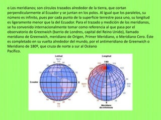 o Los meridianos; son círculos trazados alrededor de la tierra, que cortan
perpendicularmente al Ecuador y se juntan en los polos. Al igual que los paralelos, su
número es infinito, pues por cada punto de la superficie terrestre pasa uno, su longitud
es ligeramente menor que la del Ecuador. Para el trazado y medición de los meridianos,
se ha convenido internacionalmente tomar como referencia al que pasa por el
observatorio de Greenwich (barrio de Londres, capital del Reino Unido), llamado
meridiano de Greenwich, meridiano de Origen, Primer Meridiano, o Meridiano Cero. Éste
es completado en su vuelta alrededor del mundo, por el antimeridiano de Greenwich o
Meridiano de 180º, que cruza de norte a sur al Océano
Pacífico.
 