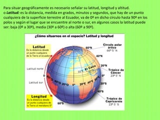 Para situar geográficamente es necesario señalar su latitud, longitud y altitud.
o Latitud: es la distancia, medida en grados, minutos y segundos, que hay de un punto
cualquiera de la superficie terrestre al Ecuador, va de 0º en dicho círculo hasta 90º en los
polos y según el lugar que se encuentre al norte o sur, en algunos casos la latitud puede
ser: baja (0º a 30º), media (30º a 60º) o alta (60º a 90º).
 