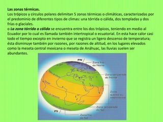 Las zonas térmicas.
Los trópicos y círculos polares delimitan 5 zonas térmicas o climáticas, caracterizadas por
el predominio de diferentes tipos de climas: una tórrida o cálida, dos templadas y dos
frías o glaciales.
o La zona tórrida o cálida se encuentra entre los dos trópicos, teniendo en medio al
Ecuador por lo cual es llamada también intertropical o ecuatorial. En esta hace calor casi
todo el tiempo excepto en invierno que se registra un ligero descenso de temperatura;
ésta disminuye también por razones, por razones de altitud, en los lugares elevados
como la meseta central mexicana o meseta de Anáhuac, las lluvias suelen ser
abundantes.
 